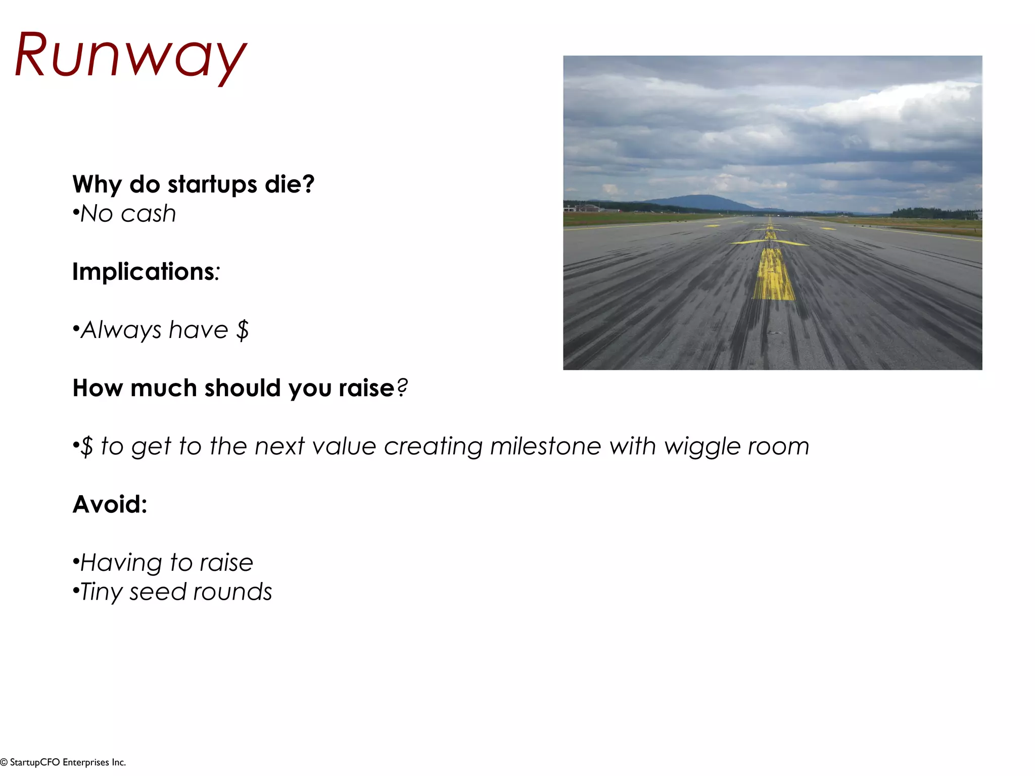 Runway 
Why do startups die? 
•No cash 
Implications: 
•Always have $ 
How much should you raise? 
•$ to get to the next value creating milestone with wiggle room 
Avoid: 
•Having to raise 
•Tiny seed rounds 
© StartupCFO Enterprises Inc. 
 