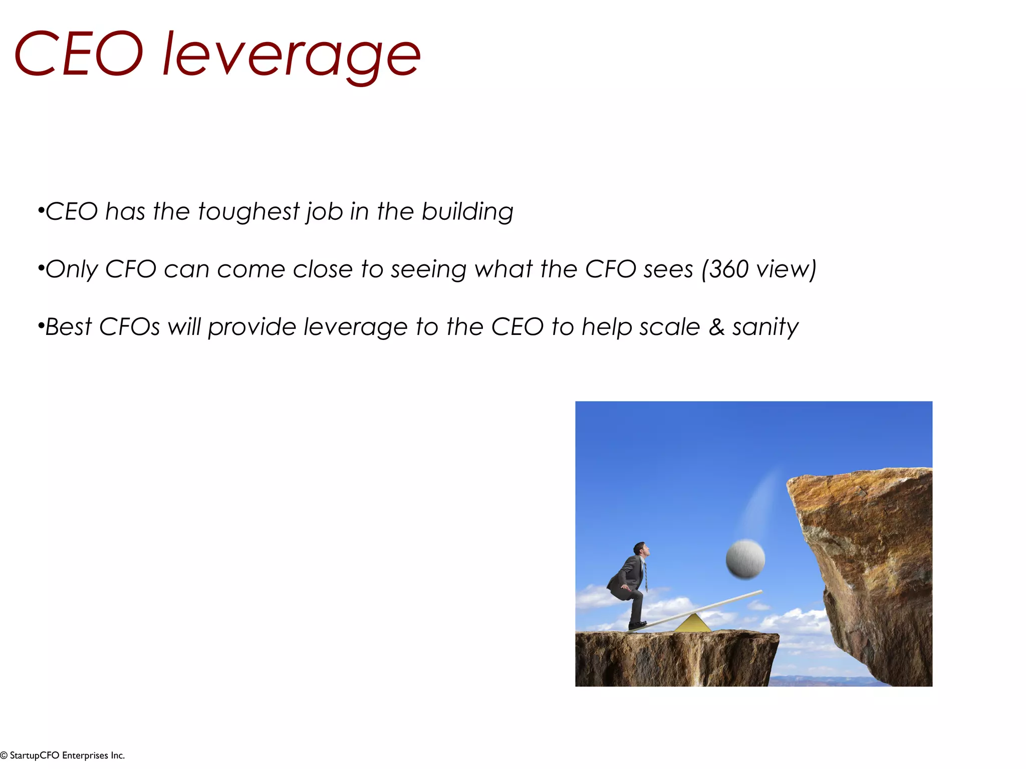 CEO leverage 
•CEO has the toughest job in the building 
•Only CFO can come close to seeing what the CFO sees (360 view) 
•Best CFOs will provide leverage to the CEO to help scale & sanity 
© StartupCFO Enterprises Inc. 
 