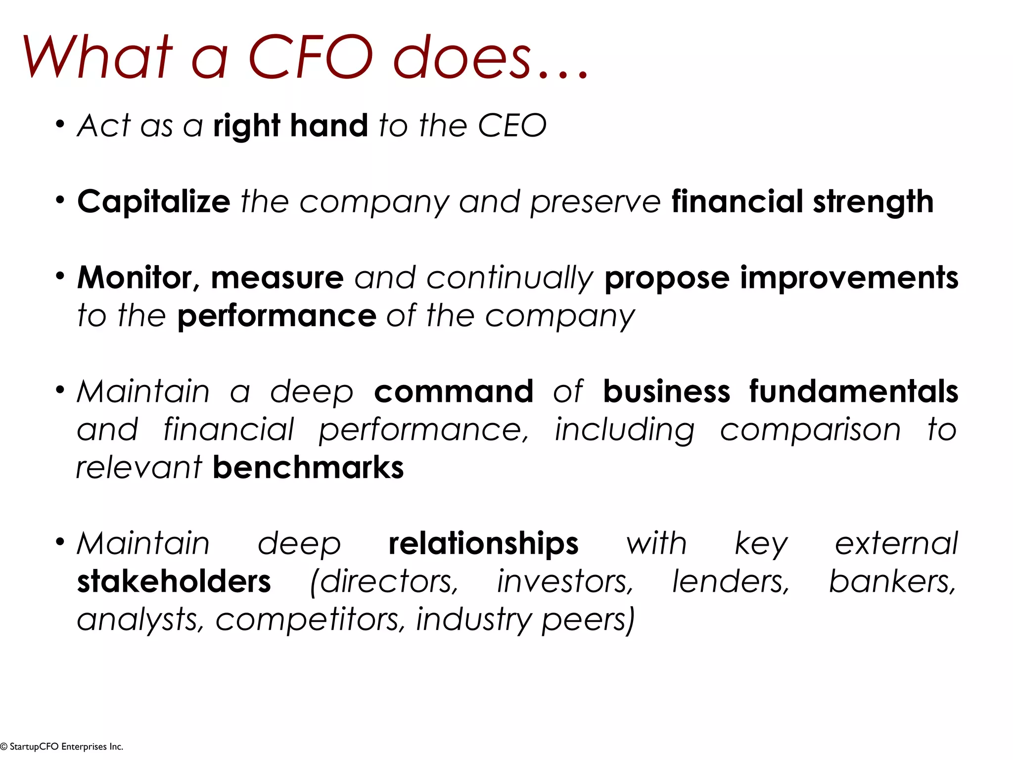 What a CFO does… 
• Act as a right hand to the CEO 
• Capitalize the company and preserve financial strength 
• Monitor, measure and continually propose improvements 
to the performance of the company 
• Maintain a deep command of business fundamentals 
and financial performance, including comparison to 
relevant benchmarks 
• Maintain deep relationships with key external 
stakeholders (directors, investors, lenders, bankers, 
analysts, competitors, industry peers) 
© StartupCFO Enterprises Inc. 
 