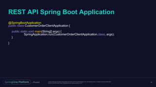 Unless otherwise indicated, these slides are © 2013-2016 Pivotal Software, Inc. and licensed under a Creative Commons Attribution-
NonCommercial license: http://creativecommons.org/licenses/by-nc/3.0/
REST API Spring Boot Application
10
@SpringBootApplication
public class CustomerOrderClientApplication {
public static void main(String[] args) {
SpringApplication.run(CustomerOrderClientApplication.class, args);
}
}
 