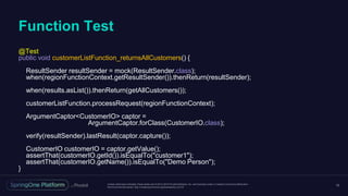 Unless otherwise indicated, these slides are © 2013-2016 Pivotal Software, Inc. and licensed under a Creative Commons Attribution-
NonCommercial license: http://creativecommons.org/licenses/by-nc/3.0/
Function Test
15
@Test
public void customerListFunction_returnsAllCustomers() {
ResultSender resultSender = mock(ResultSender.class);
when(regionFunctionContext.getResultSender()).thenReturn(resultSender);
when(results.asList()).thenReturn(getAllCustomers());
customerListFunction.processRequest(regionFunctionContext);
ArgumentCaptor<CustomerIO> captor =
ArgumentCaptor.forClass(CustomerIO.class);
verify(resultSender).lastResult(captor.capture());
CustomerIO customerIO = captor.getValue();
assertThat(customerIO.getId()).isEqualTo("customer1");
assertThat(customerIO.getName()).isEqualTo("Demo Person");
}
 