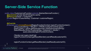 Unless otherwise indicated, these slides are © 2013-2016 Pivotal Software, Inc. and licensed under a Creative Commons Attribution-
NonCommercial license: http://creativecommons.org/licenses/by-nc/3.0/
Server-Side Service Function
16
public class CustomerListFunction extends AbstractServiceFunction {
@Autowired private GemFireCache cache;
@Resource(name = "customer")
private Region<CustomerKey, Customer> customerRegion;
. . .
@Override
protected void processRequest(RegionFunctionContext regionFunctionContext) {
String queryString = "SELECT * FROM /customer.entries entry";
Query query = cache.getQueryService().newQuery(queryString);
SelectResults<Entry<CustomerKey, Customer>> results =
query.execute(regionFunctionContext);
//iterate over query result set
regionFunctionContext.getResultSender().sendResult(customerIO);
. . .
regionFunctionContext.getResultSender().lastResult(customerIO);
}
}
 