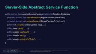 Unless otherwise indicated, these slides are © 2013-2016 Pivotal Software, Inc. and licensed under a Creative Commons Attribution-
NonCommercial license: http://creativecommons.org/licenses/by-nc/3.0/
Server-Side Abstract Service Function
17
public abstract class AbstractServiceFunction implements Function, Declarable {
protected abstract void validateRequest(RegionFunctionContext var1);
protected abstract void processRequest(RegionFunctionContext var1);
public void execute(FunctionContext ctx) { . . . }
public String getId() { . . . }
public boolean hasResult() { . . . }
public boolean isHA() { . . . }
public boolean optimizeForWrite() { . . . }
}
 