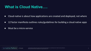 Unless otherwise indicated, these slides are © 2013-2016 Pivotal Software, Inc. and licensed under a Creative Commons Attribution-
NonCommercial license: http://creativecommons.org/licenses/by-nc/3.0/
What is Cloud Native….
2
● Cloud-native is about how applications are created and deployed, not where
● 12 factor manifesto outlines rules/guidelines for building a cloud native apps
● Must be a micro-service
 