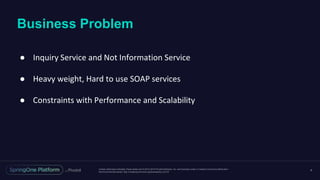 Unless otherwise indicated, these slides are © 2013-2016 Pivotal Software, Inc. and licensed under a Creative Commons Attribution-
NonCommercial license: http://creativecommons.org/licenses/by-nc/3.0/
Business Problem
4
● Inquiry Service and Not Information Service
● Heavy weight, Hard to use SOAP services
● Constraints with Performance and Scalability
 