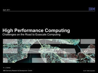 April 2011




High Performance Computing
Challenges on the Road to Exascale Computing




H. J. Schick

IBM Germany Research & Development GmbH        © 2011 IBM Corporation
 