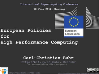 International Supercomputing Conference
                        18 June 2012, Hamburg




European Policies
for
High Performance Computing


              Carl-Christian Buhr
            http://bit.ly/cc_buhr, @ccbuhr
                  (All expressed views are those of the speaker.)




  http://slidesha.re/HPCforEU                         http://creativecommons.org/licenses/by-nc/3.0/de/
 