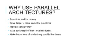 WHY USE PARALLEL
ARCHITECTURES?
• Save time and/or money
• Solve larger / more complex problems
• Provide concurrency
• Take advantage of non-local resources
• Make better use of underlying parallel hardware
 