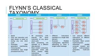 FLYNN’S CLASSICAL
TAXONOMYSISD SIMD MISD MIMD
• Serial
• Only one instruction and
data stream is acted on
during any one clock
cycle
• Examples: older
generation mainframes,
minicomputers,
workstations and single
processor/core PCs
• All processing units
execute the same
instruction at any given
clock cycle
• Each processing unit
operates on a different
data element
• Most modern computers,
particularly those with
GPUs employ SIMD
instructions and
execution units
• Different instructions
operated on a single data
element.
• Example: Multiple
cryptography algorithms
attempting to crack a
single coded message
• Can execute different
instructions on different
data elements.
• Examples: Most current
supercomputers,
networked parallel
computer clusters and
"grids", multi-processor
computers, multi-core
PCs
 