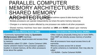 PARALLEL COMPUTER
MEMORY ARCHITECTURES:
SHARED MEMORY
ARCHITECTURE• All processors access all memory as a single global address space & data sharing is fast
• Multiple processors can operate independently but share the same memory resources
• Changes in a memory location effected by one processor are visible to all other processors
• Shared memory machines have been classified as UMA and NUMA, based upon memory
access times
Uniform Memory Access (UMA) Non-Uniform Memory Access (NUMA)
• Commonly represented today by Symmetric
Multiprocessor (SMP) machines
•Identical processors, equal access and access times
to memory
•Sometimes called CC-UMA - Cache Coherent UMA.
Cache coherent means if one processor updates a
location in shared memory, all the other processors
know about the update.
•Often made by physically linking two or more SMPs
•One SMP can directly access memory of another
SMP
•Not all processors have equal access time to all
memories
•Memory access across link is slower
•If cache coherency is maintained, then may also be
called
CC-NUMA - Cache Coherent NUMA
 
