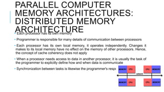 PARALLEL COMPUTER
MEMORY ARCHITECTURES:
DISTRIBUTED MEMORY
ARCHITECTURE• Each processor has its own memory
• Programmer is responsible for many details of communication between processors
• Each processor has its own local memory, it operates independently. Changes it
makes to its local memory have no effect on the memory of other processors. Hence,
the concept of cache coherency does not apply
• When a processor needs access to data in another processor, it is usually the task of
the programmer to explicitly define how and when data is communicate
• Synchronization between tasks is likewise the programmer's responsibility
 