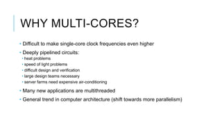 WHY MULTI-CORES?
• Difficult to make single-core clock frequencies even higher
• Deeply pipelined circuits:
• heat problems
• speed of light problems
• difficult design and verification
• large design teams necessary
• server farms need expensive air-conditioning
• Many new applications are multithreaded
• General trend in computer architecture (shift towards more parallelism)
 