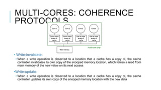MULTI-CORES: COHERENCE
PROTOCOLS
• Write-invalidate:
• When a write operation is observed to a location that a cache has a copy of, the cache
controller invalidates its own copy of the snooped memory location, which forces a read from
main memory of the new value on its next access
•Write-update:
• When a write operation is observed to a location that a cache has a copy of, the cache
controller updates its own copy of the snooped memory location with the new data
 