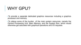 WHY GPU?
• To provide a separate dedicated graphics resources including a graphics
processor and memory.
• To relieve some of the burden of the main system resources, namely the
Central Processing Unit, Main Memory, and the System Bus, which would
otherwise get saturated with graphical operations and I/O requests
 