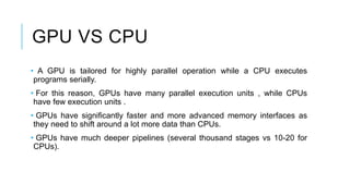 GPU VS CPU
• A GPU is tailored for highly parallel operation while a CPU executes
programs serially.
• For this reason, GPUs have many parallel execution units , while CPUs
have few execution units .
• GPUs have significantly faster and more advanced memory interfaces as
they need to shift around a lot more data than CPUs.
• GPUs have much deeper pipelines (several thousand stages vs 10-20 for
CPUs).
 