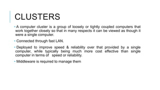 CLUSTERS
• A computer cluster is a group of loosely or tightly coupled computers that
work together closely so that in many respects it can be viewed as though it
were a single computer.
• Connected through fast LAN.
• Deployed to improve speed & reliability over that provided by a single
computer, while typically being much more cost effective than single
computer in terms of speed or reliability.
• Middleware is required to manage them
 
