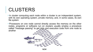 CLUSTERS
• In cluster computing each node within a cluster is an independent system,
with its own operating system, private memory, and, in some cases, its own
file system
• Processors on one node cannot directly access the memory on the other
nodes, programs or software run on clusters usually employ a procedure
called "message passing" to get data and execution code from one node to
another
 