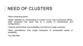 NEED OF CLUSTERS
• More computing power
• Better reliability by orchestrating a number of low cost commercial off-the-
shelf computers has given rise to a variety of architectures and
configurations
• Improve performance and availability over that of a single computer
• More cost-effective than single computers of comparable speed or
availability
• E.g. Big Data
 