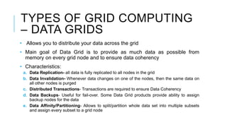 TYPES OF GRID COMPUTING
– DATA GRIDS
• Allows you to distribute your data across the grid
• Main goal of Data Grid is to provide as much data as possible from
memory on every grid node and to ensure data coherency
• Characteristics:
a. Data Replication- all data is fully replicated to all nodes in the grid
b. Data Invalidation- Whenever data changes on one of the nodes, then the same data on
all other nodes is purged
c. Distributed Transactions- Transactions are required to ensure Data Coherency
d. Data Backups- Useful for fail-over. Some Data Grid products provide ability to assign
backup nodes for the data
e. Data Affinity/Partitioning- Allows to split/partition whole data set into multiple subsets
and assign every subset to a grid node
 