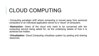 CLOUD COMPUTING
• Computing paradigm shift where computing is moved away from personal
computers or an individual application server to a “cloud” of computers.
• Abstraction: Users of the cloud only need to be concerned with the
computing service being asked for, as the underlying details of how it is
achieved are hidden.
• Virtualization: Cloud Computing virtualizes system by pooling and sharing
resources
 