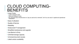 CLOUD COMPUTING-
BENEFITS
• Lower Costs
• Lower computer costs
• Reduced Software Costs
• By using the Cloud infrastructure on “pay as used and on demand”, all of us can save in capital and operational
investment!
• Ease of utilization
• Quality of Service
• Reliability
• Outsourced IT management
• Simplified maintenance and upgrade
• Low Barrier to Entry
• Unlimited storage capacity
• Universal document access
• Latest version availability
 
