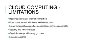 CLOUD COMPUTING -
LIMITATIONS
• Requires a constant Internet connection
• Does not work well with low‐speed connections
• Larger organizations can have applications more customizable
• Security and Privacy issues
• Cloud Service provider may go down
• Latency concerns
 