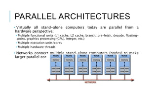 PARALLEL ARCHITECTURES
• Virtually all stand-alone computers today are parallel from a
hardware perspective:
Multiple functional units (L1 cache, L2 cache, branch, pre-fetch, decode, floating-
point, graphics processing (GPU), integer, etc.)
Multiple execution units/cores
Multiple hardware threads
• Networks connect multiple stand-alone computers (nodes) to make
larger parallel computer cluster
 