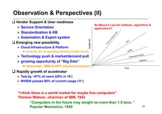 Observation & Perspectives (II)
 Vendor Support & User readiness
                                                          No Moore’s Law for software, algorithms &
   Service Orientation                                   applications?
   Standardization & KB
   Automation & Expert system
 Emerging new possibility
    Cloud Infrastructure & Platform
       currently 3% of spending (mostly private cloud)
   Technology push & market/demand pull
   growing opportunity of “Big Data”
       datacenter, SMB & HPC solution providers
 Rapidly growth of accelerator
    Test by ~67% of users (20% in 10’)
    NVIDIA posses 90% of current usage (11’)


   “I think there is a world market for maybe five computers”
   Thomas Watson, chairman of IBM, 1943
           “Computers in the future may weight no more than 1.5 tons. ”
           Popular Mechanics, 1949                                                          117
 