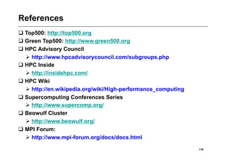 References
 Top500: http://top500.org
 Green Top500: http://www.green500.org
 HPC Advisory Council
   http://www.hpcadvisorycouncil.com/subgroups.php
 HPC Inside
   http://insidehpc.com/
 HPC Wiki
   http://en.wikipedia.org/wiki/High-performance_computing
 Supercomputing Conferences Series
   http://www.supercomp.org/
 Beowulf Cluster
   http://www.beowulf.org/
 MPI Forum:
   http://www.mpi-forum.org/docs/docs.html

                                                              118
 