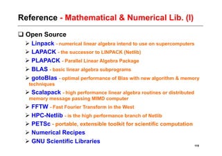 Reference - Mathematical & Numerical Lib. (I)
 Open Source
  Linpack - numerical linear algebra intend to use on supercomputers
  LAPACK - the successor to LINPACK (Netlib)
  PLAPACK - Parallel Linear Algebra Package
  BLAS - basic linear algebra subprograms
  gotoBlas - optimal performance of Blas with new algorithm & memory
  techniques
  Scalapack - high performance linear algebra routines or distributed
  memory message passing MIMD computer
  FFTW - Fast Fourier Transform in the West
  HPC-Netlib - is the high performance branch of Netlib
  PETSc - portable, extensible toolkit for scientific computation
  Numerical Recipes
  GNU Scientific Libraries
                                                                         119
 
