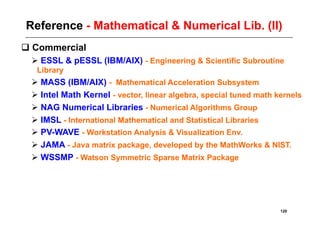 Reference - Mathematical & Numerical Lib. (II)
 Commercial
  ESSL & pESSL (IBM/AIX) - Engineering & Scientific Subroutine
  Library
  MASS (IBM/AIX) - Mathematical Acceleration Subsystem
  Intel Math Kernel - vector, linear algebra, special tuned math kernels
  NAG Numerical Libraries - Numerical Algorithms Group
  IMSL - International Mathematical and Statistical Libraries
  PV-WAVE - Workstation Analysis & Visualization Env.
  JAMA - Java matrix package, developed by the MathWorks & NIST.
  WSSMP - Watson Symmetric Sparse Matrix Package




                                                                   120
 