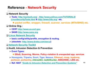 Reference - Network Security
 Network Security
   Tools: http://sectools.org/ , http://www.yolinux.com/TUTORIALS/
   LinuxSecurityTools.html & http://www.lids.org/ etc.
      packet sniffer, wrapper, firewall, scanner, services (MTA/BIND) etc.
 Online Org.:
   CERT http://www.us-cert.gov
   SANS http://www.sans.org
 Linux Network Security
   basic config/utility/profile, encryption & routing.
   (obsolete: http://www.drolez.com/secu/)
 Network Security Toolkit
 Audit, Intrusion Detection & Prevention
   Event Types:
      DDoS, Scanning, Worms, Policy violation & unexpected app. services
   Honeypots, Tripwire, Snort, Tiger, Nessus, Ethereal, nmap, tcpdump,
   portscan, portsentry, chkrootkit, rootkithunter, AIDE(HIDE), LIDS etc.
   Ref: NIST “Guide to Intrusion Detection and Prevention Systems”       123
 