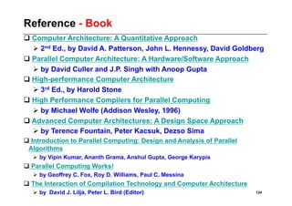 Reference - Book
 Computer Architecture: A Quantitative Approach
   2nd Ed., by David A. Patterson, John L. Hennessy, David Goldberg
 Parallel Computer Architecture: A Hardware/Software Approach
   by David Culler and J.P. Singh with Anoop Gupta
 High-performance Computer Architecture
   3rd Ed., by Harold Stone
 High Performance Compilers for Parallel Computing
   by Michael Wolfe (Addison Wesley, 1996)
 Advanced Computer Architectures: A Design Space Approach
   by Terence Fountain, Peter Kacsuk, Dezso Sima
 Introduction to Parallel Computing: Design and Analysis of Parallel
 Algorithms
     by Vipin Kumar, Ananth Grama, Anshul Gupta, George Karypis
 Parallel Computing Works!
     by Geoffrey C. Fox, Roy D. Williams, Paul C. Messina
 The Interaction of Compilation Technology and Computer Architecture
     by David J. Lilja, Peter L. Bird (Editor)                         124
 