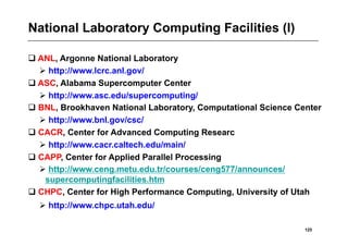 National Laboratory Computing Facilities (I)

 ANL, Argonne National Laboratory
   http://www.lcrc.anl.gov/
 ASC, Alabama Supercomputer Center
   http://www.asc.edu/supercomputing/
 BNL, Brookhaven National Laboratory, Computational Science Center
   http://www.bnl.gov/csc/
 CACR, Center for Advanced Computing Researc
   http://www.cacr.caltech.edu/main/
 CAPP, Center for Applied Parallel Processing
   http://www.ceng.metu.edu.tr/courses/ceng577/announces/
   supercomputingfacilities.htm
 CHPC, Center for High Performance Computing, University of Utah
   http://www.chpc.utah.edu/

                                                               125
 