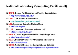 National Laboratory Computing Facilities (II)

 CRPC, Center For Research on Parallel Computation
   http://www.crpc.rice.edu/
 LANL, Los Alamos National Lab
   http://www.lanl.gov/roadrunner/
 LBL, Lawrence Berkeley National Lab
   http://crd.lbl.gov/
 LLNL, Lawrence Livermore National Lab
   https://computing.llnl.gov/
 MHPCC, Maui High Performance Computing Center
   http://www.mhpcc.edu/
 NCAR, National Center for Atmospheric Research
   http://ncar.ucar.edu/
 NCCS, National Center for Computational Science
   http://www.nccs.gov/computing-resources/systems-status

                                                             126
 