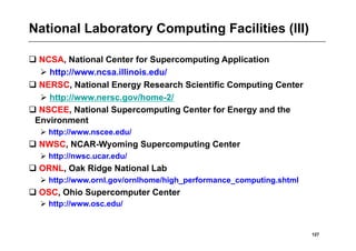National Laboratory Computing Facilities (III)

 NCSA, National Center for Supercomputing Application
   http://www.ncsa.illinois.edu/
 NERSC, National Energy Research Scientific Computing Center
   http://www.nersc.gov/home-2/
 NSCEE, National Supercomputing Center for Energy and the
 Environment
   http://www.nscee.edu/
 NWSC, NCAR-Wyoming Supercomputing Center
   http://nwsc.ucar.edu/
 ORNL, Oak Ridge National Lab
   http://www.ornl.gov/ornlhome/high_performance_computing.shtml
 OSC, Ohio Supercomputer Center
   http://www.osc.edu/


                                                                    127
 