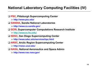 National Laboratory Computing Facilities (IV)

 PSC, Pittsburgh Supercomputing Center
   http://www.psc.edu/
 SANDIA, Sandia National Laboratories
   http://www.cs.sandia.gov/
 SCRI, Supercomputer Computations Research Institute
   http://www.sc.fsu.edu/
 SDSC, San Diego Supercomputing Center
   http://www.sdsc.edu/services/hpc.html
 ARSC, Arctic Region Supercomputing Center
   http://nwsc.ucar.edu/
 NASA, National Aeronautics and Space Admin
   http://www.nas.nasa.gov/




                                                        128
 