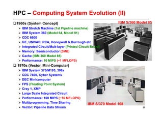 HPC – Computing System Evolution (II)
  960s (System Concept)
 1                                                               IBM S/360 Model 85
    IBM Stretch Machine (1st Pipeline machine)
    IBM System 360 (Model 64, Model 91)
    CDC 6600
    GE, UNIVAC, RCA, Honeywell & Burrough etc
    Integrated Circuit/Mult-layer (Printed Circuit Board)
    Memory: Semiconductor (3MB)
    Cache (IBM 360 Model 85)
    Performance: 10 MIPS (~1 MFLOPS)
 1970s (Vector, Mini-Computer)
    IBM System 370/M195, 308x
    CDC 7600, Cyber Systems
    DEC Minicomputer
    FPS (Floating Point System)
    Cray 1, XMP
    Large Scale Integrated Circuit
    Performance: 100 MIPS (~10 MFLOPS)
    Multiprogrmming, Time Sharing               IBM S/370 Model 168
    Vector: Pipeline Data Stream                                             23
 