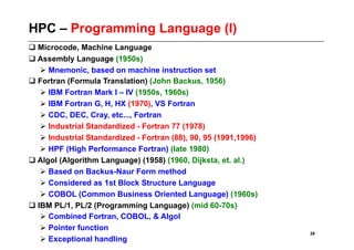 HPC – Programming Language (I)
 Microcode, Machine Language
 Assembly Language (1950s)
    Mnemonic, based on machine instruction set
 Fortran (Formula Translation) (John Backus, 1956)
    IBM Fortran Mark I – IV (1950s, 1960s)
    IBM Fortran G, H, HX (1970), VS Fortran
    CDC, DEC, Cray, etc..., Fortran
    Industrial Standardized - Fortran 77 (1978)
    Industrial Standardized - Fortran (88), 90, 95 (1991,1996)
    HPF (High Performance Fortran) (late 1980)
 Algol (Algorithm Language) (1958) (1960, Dijksta, et. al.)
    Based on Backus-Naur Form method
    Considered as 1st Block Structure Language
    COBOL (Common Business Oriented Language) (1960s)
 IBM PL/1, PL/2 (Programming Language) (mid 60-70s)
    Combined Fortran, COBOL, & Algol
    Pointer function
                                                                  26
    Exceptional handling
 