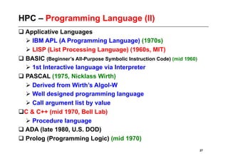 HPC – Programming Language (II)
 Applicative Languages
   IBM APL (A Programming Language) (1970s)
   LISP (List Processing Language) (1960s, MIT)
 BASIC (Beginner’s All-Purpose Symbolic Instruction Code) (mid 1960)
   1st Interactive language via Interpreter
 PASCAL (1975, Nicklass Wirth)
   Derived from Wirth’s Algol-W
   Well designed programming language
   Call argument list by value
  & C++ (mid 1970, Bell Lab)
 C
   Procedure language
 ADA (late 1980, U.S. DOD)
 Prolog (Programming Logic) (mid 1970)
                                                                        27
 