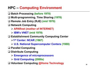 HPC – Computing Environment
 Batch Processing (before 1970)
 Multi-programming, Time Sharing (1970)
 Remote Job Entry (RJE) (mid 1970)
 Network Computing
   APARnet (mother of INTERNET)
   IBM’s VNET (mid 1970)
 Establishment Community Computing Center
    st Center: NCAR (1967)
   1
   U.S. National Supercomputer Centers (1980)
 Parallel Computing
 Distribute Computing
   Emergence of microprocessors
   Grid Computing (2000s)
 Volunteer Computing @Home Technology           28
 