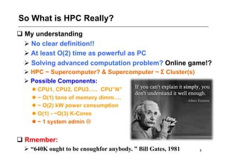 So What is HPC Really?
 My understanding
   No clear definition!!
   At least O(2) time as powerful as PC
   Solving advanced computation problem? Online game!?
   HPC ~ Supercomputer? & Supercomputer ~ Σ Cluster(s)
   Possible Components:
     CPU1, CPU2, CPU3….. CPU”N”
     ~ O(1) tons of memory dimm….
     ~ O(2) kW power consumption
     O(1) - ~O(3) K-Cores
     ~ 1 system admin 


 Rmember:
   “640K ought to be enoughfor anybody. ” Bill Gates, 1981   3
 