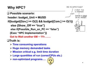 Why HPC?
 Possible scenario:
header: budget_Unit = MUSD
if{budget[Gov.] >= O(2) && budget[Com.] >= O(1)}
   else {Show_Off == “true”}
   else if{Possible_Run_on_PC == “false”}
  {Exec “HPC Implementation”}}
  Got to Wait another 6M ~ 1Yr…….
  ruth is:
 T
   Time consuming operations
   Huge memory demanded tasks
   Mission critical e.g. limit time duration
   Large quantities of run (cores/CPUs etc.)
   non-optimized programs….
                                                   4
 