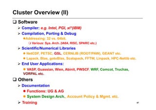 Cluster Overview (II)
 Software
   Compiler: e.g. Intel, PGI, xl*(IBM)
   Compilation, Porting & Debug
       ddressing: 32 vs. 64bit.
      A
         Various: Sys. Arch. (IA64, RISC, SPARC etc.)
   Scientific/Numerical Libraries
      NetCDF, PETSC, GSL, CERNLIB (ROOT/PAW), GEANT etc.
      Lapack, Blas, gotoBlas, Scalapack, FFTW, Linpack, HPC-Netlib etc.
   End User Applications:
     VASP, Guassian, Wien, Abinit, PWSCF, WRF, Comcot, Truchas,
     VORPAL etc.
 Others
   Documentation
     Functions: UG & AG
     System Design Arch., Account Policy & Mgmt. etc.
   Training                                                               47
 
