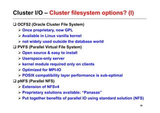 Cluster I/O – Cluster filesystem options? (I)
 OCFS2 (Oracle Cluster File System)
   Once proprietary, now GPL
   Available in Linux vanilla kernel
   not widely used outside the database world
 PVFS (Parallel Virtual File System)
   Open source & easy to install
   Userspace-only server
   kernel module required only on clients
   Optimized for MPI-IO
   POSIX compatibility layer performance is sub-optimal
 pNFS (Parallel NFS)
   Extension of NFSv4
   Proprietary solutions available: “Panasas”
   Put together benefits of parallel IO using standard solution (NFS)
                                                                    59
 