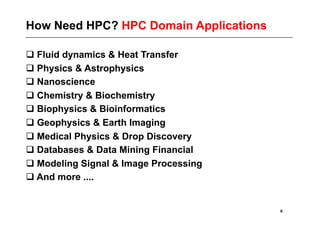 How Need HPC? HPC Domain Applications

 Fluid dynamics & Heat Transfer
 Physics & Astrophysics
 Nanoscience
 Chemistry & Biochemistry
 Biophysics & Bioinformatics
 Geophysics & Earth Imaging
 Medical Physics & Drop Discovery
 Databases & Data Mining Financial
 Modeling Signal & Image Processing
 And more ....


                                        6
 