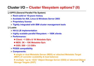 Cluster I/O – Cluster filesystem options? (II)
 GPFS (General Parallel File System)
   Rock-solid w/ 10-years history
   Available for AIX, Linux & Windows Server 2003
   Proprietary license
   Tightly integrated with IBM cluster management tools
 Lustre
   HA & LB implementation
   highly scalable parallel filesystem: ~ 100K clients
   Performance:
      Client: ~1 GB/s & 1K Metadata Op/s
      MDS: 3K ~ 15K Metadata Op/s
      OSS: 500 ~ 2.5 GB/s
   POSIX compatibility
   Components:
      single or dual Metadata Server (MDS) w/ attached Metadata Target
     (MDT) (if consider scalability & load balance)
      multiple “up to ~O(3)” Object Storage Server (OSS) w/ attached Object
                                                                         60
     Storage Targets (OST)
 