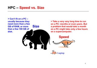 HPC – Speed vs. Size


> Can’t fit on a PC –
usually because they           > Take a very very long time to run
need more than a few           on a PC: months or even years. But
GB of RAM, or more      Size   a problem that would take a month
than a few 100 GB of           on a PC might take only a few hours
disk.                          on a supercomputer.

                                      Speed




                                                               7
 