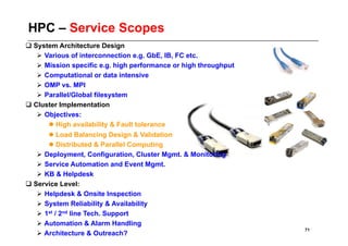 HPC – Service Scopes
 System Architecture Design
     Various of interconnection e.g. GbE, IB, FC etc.
     Mission specific e.g. high performance or high throughput
     Computational or data intensive
     OMP vs. MPI
     Parallel/Global filesystem
 Cluster Implementation
     Objectives:
        High availability & Fault tolerance
        Load Balancing Design & Validation
        Distributed & Parallel Computing
     Deployment, Configuration, Cluster Mgmt. & Monitoring
     Service Automation and Event Mgmt.
     KB & Helpdesk
 Service Level:
     Helpdesk & Onsite Inspection
     System Reliability & Availability
     1st / 2nd line Tech. Support
    Automation & Alarm Handling
                                                                  71
    Architecture & Outreach?
 