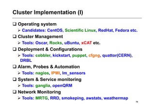 Cluster Implementation (I)
 Operating system
   Candidates: CentOS, Scientific Linux, RedHat, Fedora etc.
 Cluster Management
   Tools: Oscar, Rocks, uBuntu, xCAT etc.
 Deployment & Configurations
   Tools: cobbler, kickstart, puppet, cfgng, quattor(CERN),
   DRBL
 Alarm, Probes & Automation
   Tools: nagios, IPMI, lm_sensors
 System & Service monitoring
   Tools: ganglia, openQRM
 Network Monitoring
   Tools: MRTG, RRD, smokeping, awstats, weathermap
                                                               74
 